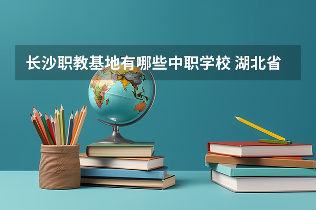 长沙职教基地有哪些中职学校 湖北省公办中职学校排名