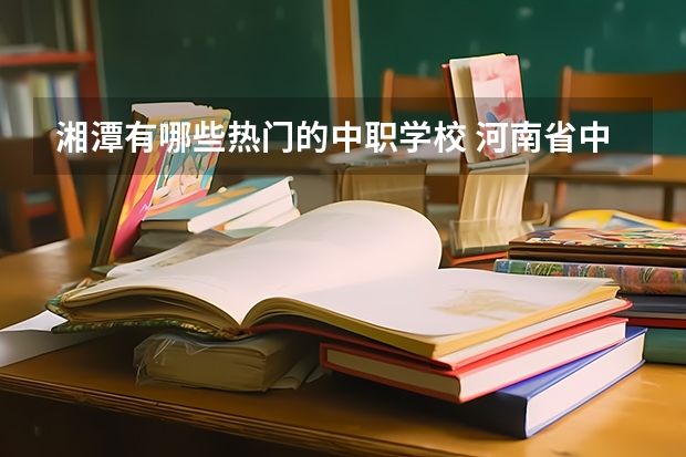 湘潭有哪些热门的中职学校 河南省中职学校排名汇总篇