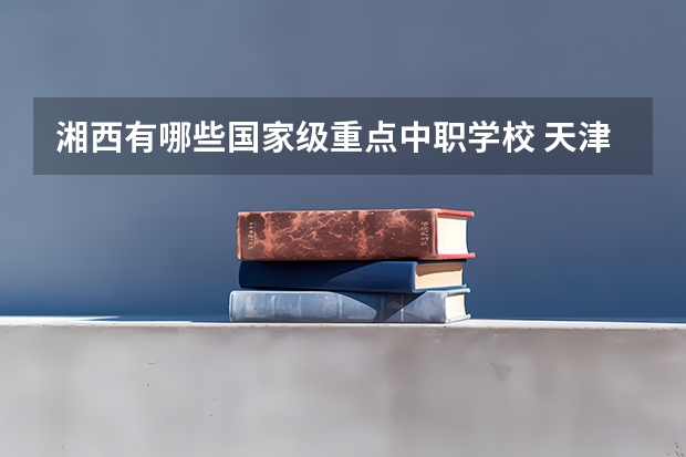 湘西有哪些国家级重点中职学校 天津市中职学校排名汇总篇