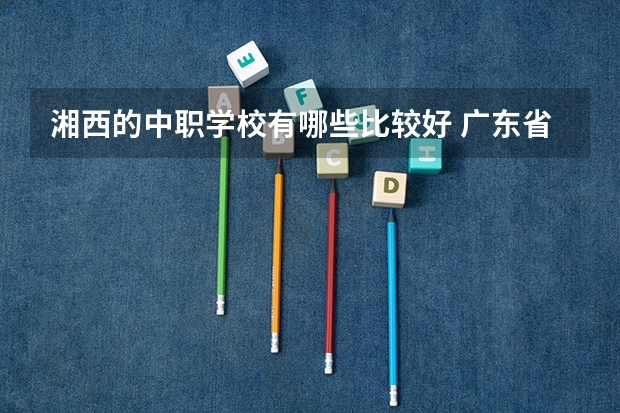 湘西的中职学校有哪些比较好 广东省民办中职学校有哪些