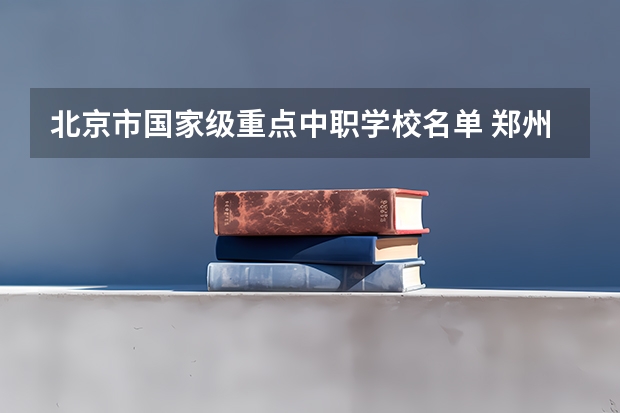 北京市国家级重点中职学校名单 郑州中职学校有计算机专业嘛
