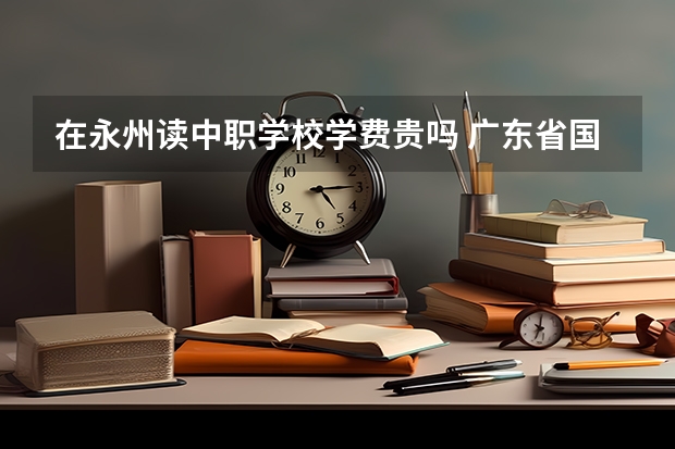 在永州读中职学校学费贵吗 广东省国家级重点中职学校名单