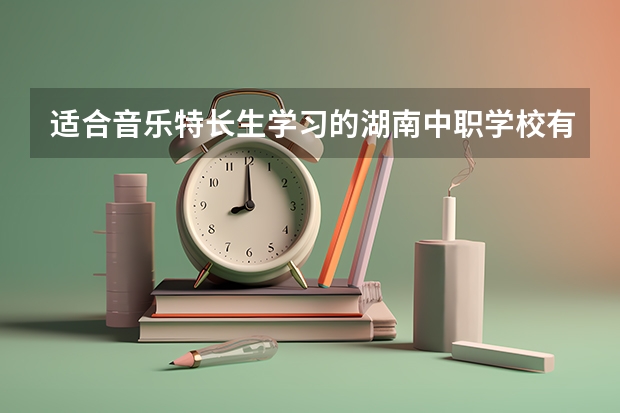 适合音乐特长生学习的湖南中职学校有哪些 四川省国家级重点中职学校名单