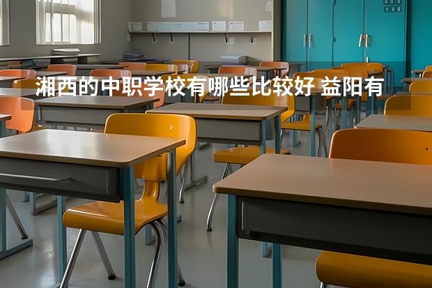 湘西的中职学校有哪些比较好 益阳有哪些好的中职学校选择
