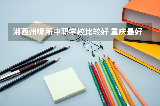 湘西州哪所中职学校比较好 重庆最好的中职学校